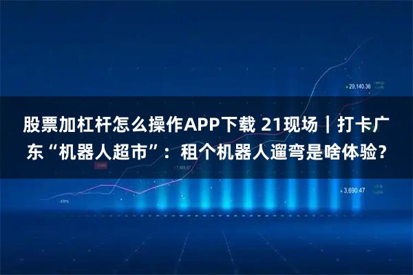 股票加杠杆怎么操作APP下载 21现场｜打卡广东“机器人超市”：租个机器人遛弯是啥体验？