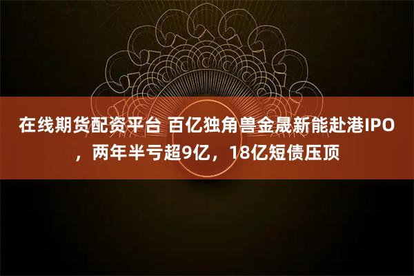 在线期货配资平台 百亿独角兽金晟新能赴港IPO，两年半亏超9亿，18亿短债压顶