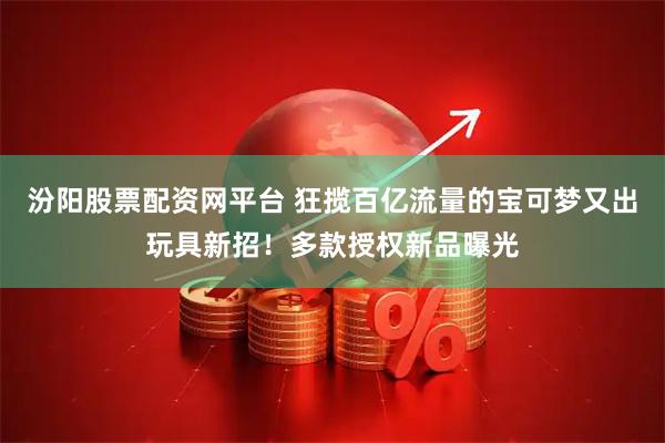 汾阳股票配资网平台 狂揽百亿流量的宝可梦又出玩具新招！多款授权新品曝光