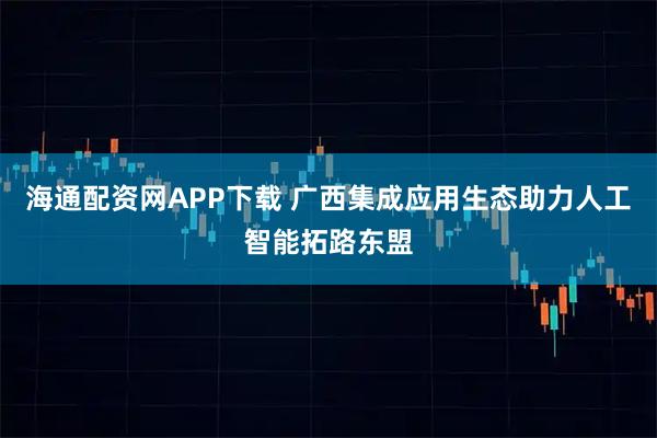 海通配资网APP下载 广西集成应用生态助力人工智能拓路东盟