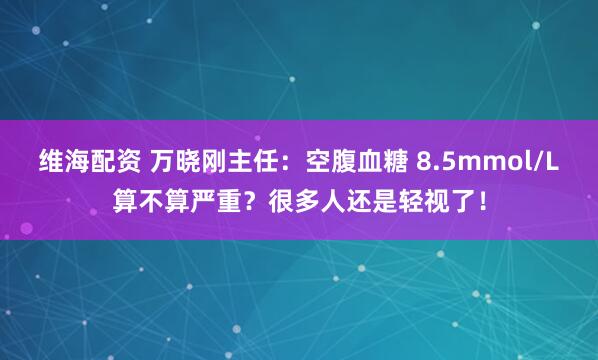 维海配资 万晓刚主任：空腹血糖 8.5mmol/L算不算严重？很多人还是轻视了！