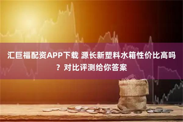 汇巨福配资APP下载 源长新塑料水箱性价比高吗？对比评测给你答案