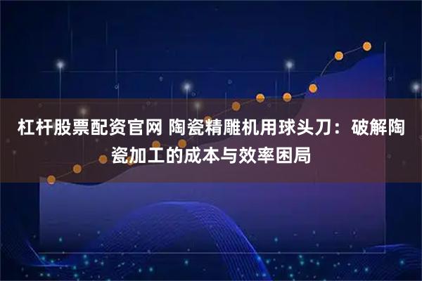 杠杆股票配资官网 陶瓷精雕机用球头刀：破解陶瓷加工的成本与效率困局