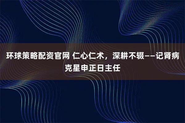 环球策略配资官网 仁心仁术，深耕不辍——记肾病克星申正日主任