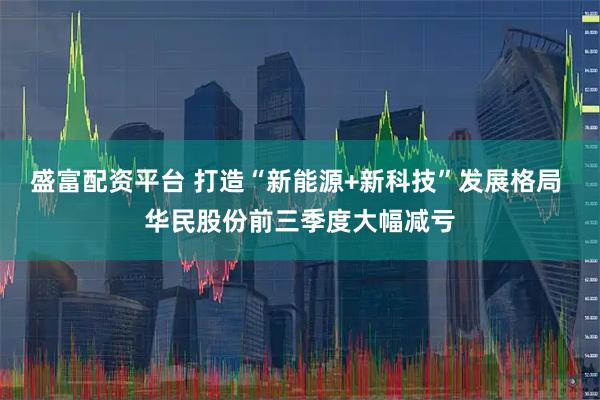 盛富配资平台 打造“新能源+新科技”发展格局 华民股份前三季度大幅减亏