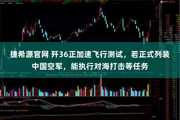 捷希源官网 歼36正加速飞行测试，若正式列装中国空军，能执行对海打击等任务