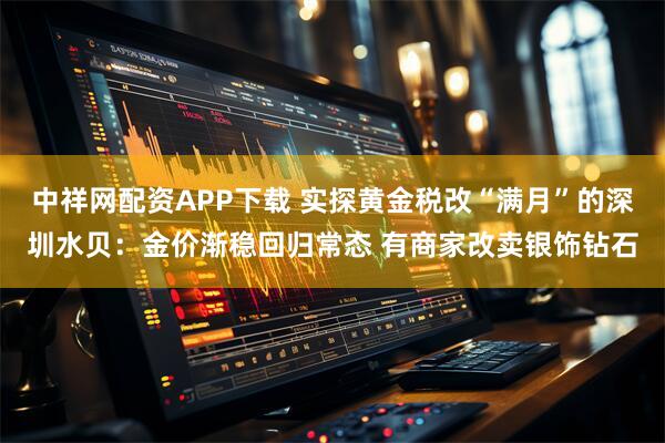 中祥网配资APP下载 实探黄金税改“满月”的深圳水贝：金价渐稳回归常态 有商家改卖银饰钻石
