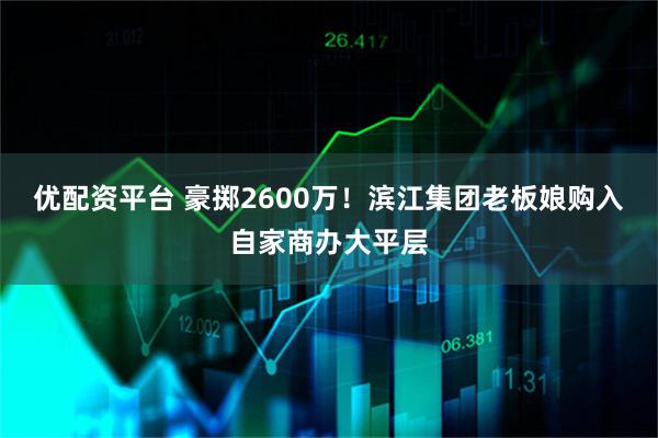 优配资平台 豪掷2600万！滨江集团老板娘购入自家商办大平层