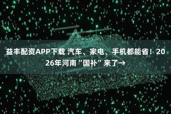 益丰配资APP下载 汽车、家电、手机都能省！2026年河南“国补”来了→