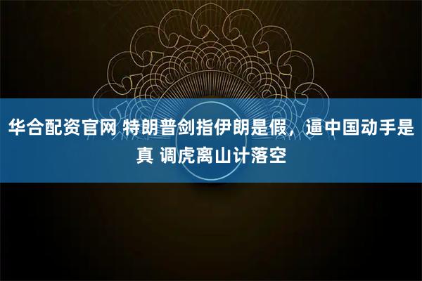 华合配资官网 特朗普剑指伊朗是假，逼中国动手是真 调虎离山计落空
