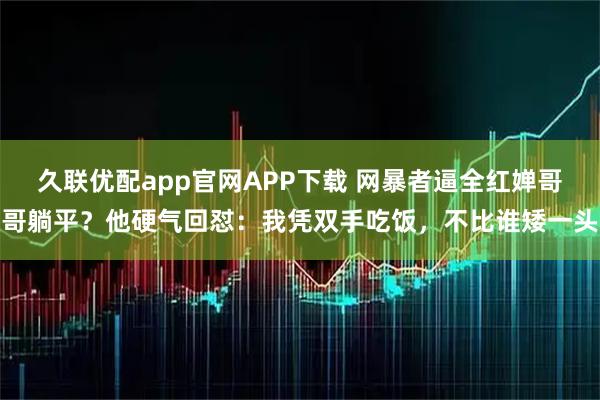 久联优配app官网APP下载 网暴者逼全红婵哥哥躺平？他硬气回怼：我凭双手吃饭，不比谁矮一头