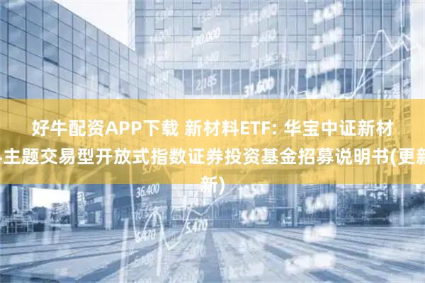 好牛配资APP下载 新材料ETF: 华宝中证新材料主题交易型开放式指数证券投资基金招募说明书(更新)