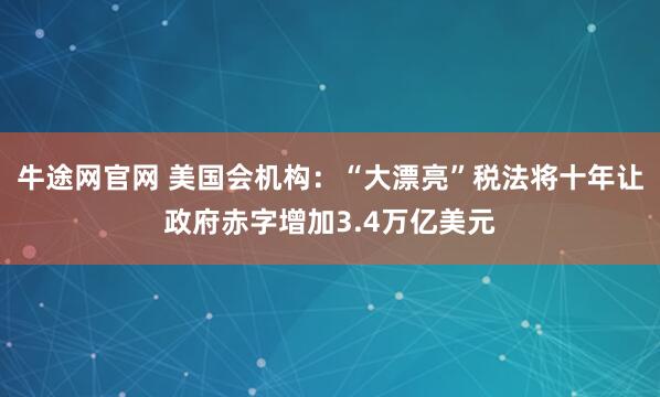 牛途网官网 美国会机构：“大漂亮”税法将十年让政府赤字增加3.4万亿美元