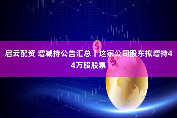 启云配资 增减持公告汇总丨这家公司股东拟增持44万股股票