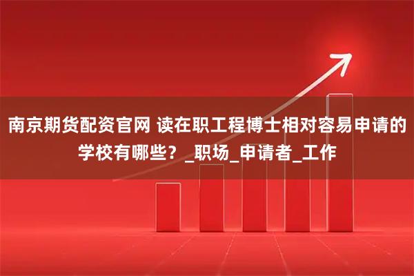 南京期货配资官网 读在职工程博士相对容易申请的学校有哪些？_职场_申请者_工作
