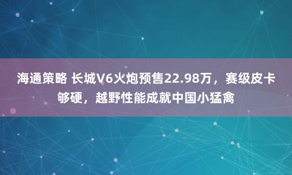 海通策略 长城V6火炮预售22.98万，赛级皮卡够硬，越野性能成就中国小猛禽