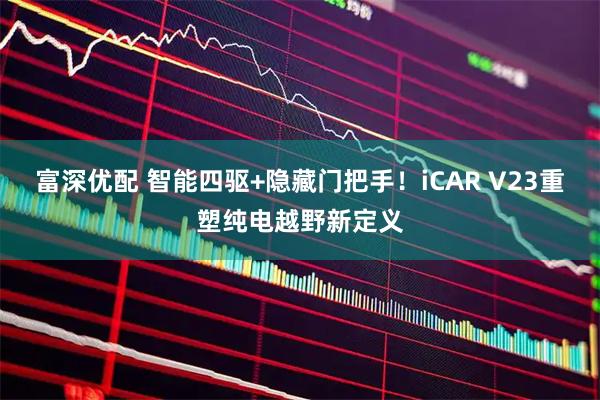 富深优配 智能四驱+隐藏门把手！iCAR V23重塑纯电越野新定义