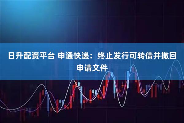 日升配资平台 申通快递：终止发行可转债并撤回申请文件