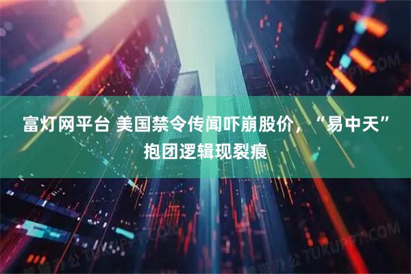 富灯网平台 美国禁令传闻吓崩股价，“易中天”抱团逻辑现裂痕